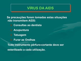 Se precauções forem tomadas estas situações
não transmitem AIDS:
 Consultas ao dentista
 Acupuntura
 Tatuagem
 Furar as Orelhas
Todo instrumento pérfuro-cortante deve ser
esterilizado a cada utilização.
VÍRUS DA AIDS
 