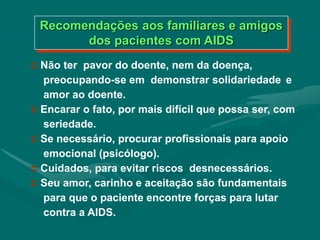  Não ter pavor do doente, nem da doença,
preocupando-se em demonstrar solidariedade e
amor ao doente.
 Encarar o fato, por mais difícil que possa ser, com
seriedade.
 Se necessário, procurar profissionais para apoio
emocional (psicólogo).
 Cuidados, para evitar riscos desnecessários.
 Seu amor, carinho e aceitação são fundamentais
para que o paciente encontre forças para lutar
contra a AIDS.
Recomendações aos familiares e amigos
dos pacientes com AIDS
 