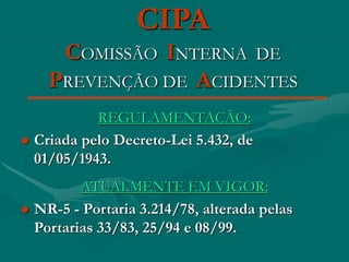 CIPA
COMISSÃO INTERNA DE
PREVENÇÃO DE ACIDENTES
REGULAMENTAÇÃO:
 Criada pelo Decreto-Lei 5.432, de
01/05/1943.
ATUALMENTE EM VIGOR:
 NR-5 - Portaria 3.214/78, alterada pelas
Portarias 33/83, 25/94 e 08/99.
 