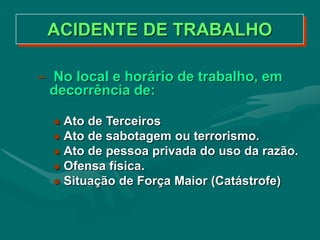 ACIDENTE DE TRABALHO
– No local e horário de trabalho, em
decorrência de:
 Ato de Terceiros
 Ato de sabotagem ou terrorismo.
 Ato de pessoa privada do uso da razão.
 Ofensa física.
 Situação de Força Maior (Catástrofe)
 