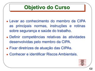 Objetivo do Curso
 Levar ao conhecimento do membro da CIPA
as principais normas, instruções e rotinas
sobre segurança e saúde do trabalho.
 Definir competências relativas às atividades
desenvolvidas pelo membro da CIPA.
 Fixar diretrizes de atuação das CIPAs.
 Conhecer e identificar Riscos Ambientais.
C2
 