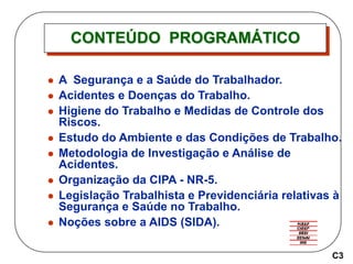 CONTEÚDO PROGRAMÁTICO
 A Segurança e a Saúde do Trabalhador.
 Acidentes e Doenças do Trabalho.
 Higiene do Trabalho e Medidas de Controle dos
Riscos.
 Estudo do Ambiente e das Condições de Trabalho.
 Metodologia de Investigação e Análise de
Acidentes.
 Organização da CIPA - NR-5.
 Legislação Trabalhista e Previdenciária relativas à
Segurança e Saúde no Trabalho.
 Noções sobre a AIDS (SIDA).
C3
 