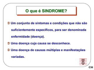  Um conjunto de sintomas e condições que não são
suficientemente específicos, para ser denominada
enfermidade (doença).
 Uma doença cuja causa se desconhece.
 Uma doença de causas múltiplas e manifestações
variadas.
C36
O que é SINDROME?
 