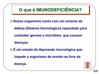  Nosso organismo conta com um sistema de
defesa (Sistema Imunológico) capacitado para
combater germes e micróbios que causam
doenças.
 É um estado de depressão imunológica que
impede o organismo de manter-se livre da
doença.
O que é IMUNODEFICIÊNCIA?
C37
 