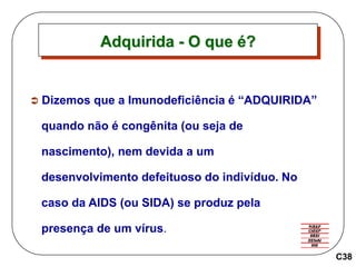  Dizemos que a Imunodeficiência é “ADQUIRIDA”
quando não é congênita (ou seja de
nascimento), nem devida a um
desenvolvimento defeituoso do indivíduo. No
caso da AIDS (ou SIDA) se produz pela
presença de um vírus.
Adquirida - O que é?
C38
 