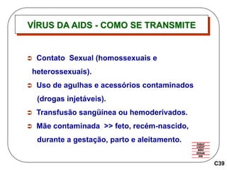 VÍRUS DA AIDS - COMO SE TRANSMITE
C39
 Contato Sexual (homossexuais e
heterossexuais).
 Uso de agulhas e acessórios contaminados
(drogas injetáveis).
 Transfusão sangüínea ou hemoderivados.
 Mãe contaminada >> feto, recém-nascido,
durante a gestação, parto e aleitamento.
 