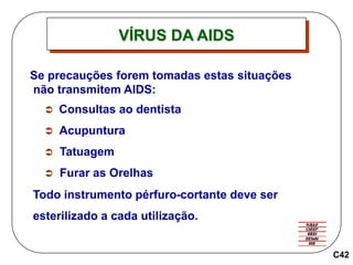 C42
Se precauções forem tomadas estas situações
não transmitem AIDS:
 Consultas ao dentista
 Acupuntura
 Tatuagem
 Furar as Orelhas
Todo instrumento pérfuro-cortante deve ser
esterilizado a cada utilização.
VÍRUS DA AIDS
 