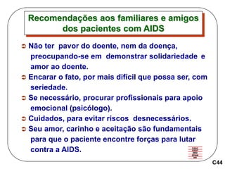 C44
 Não ter pavor do doente, nem da doença,
preocupando-se em demonstrar solidariedade e
amor ao doente.
 Encarar o fato, por mais difícil que possa ser, com
seriedade.
 Se necessário, procurar profissionais para apoio
emocional (psicólogo).
 Cuidados, para evitar riscos desnecessários.
 Seu amor, carinho e aceitação são fundamentais
para que o paciente encontre forças para lutar
contra a AIDS.
Recomendações aos familiares e amigos
dos pacientes com AIDS
 