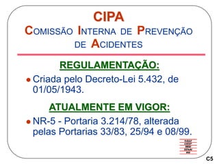 CIPA
COMISSÃO INTERNA DE PREVENÇÃO
DE ACIDENTES
REGULAMENTAÇÃO:
 Criada pelo Decreto-Lei 5.432, de
01/05/1943.
ATUALMENTE EM VIGOR:
 NR-5 - Portaria 3.214/78, alterada
pelas Portarias 33/83, 25/94 e 08/99.
C5
 
