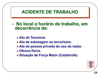 ACIDENTE DE TRABALHO
– No local e horário de trabalho, em
decorrência de:
 Ato de Terceiros
 Ato de sabotagem ou terrorismo.
 Ato de pessoa privada do uso da razão.
 Ofensa física.
 Situação de Força Maior (Catástrofe)
C9
 