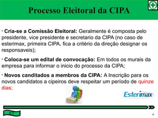 • Cria-se a Comissão Eleitoral: Geralmente é composta pelo
presidente, vice presidente e secretario da CIPA (no caso de
esterimax, primeira CIPA, fica a critério da direção designar os
responsaveis);
• Coloca-se um edital de convocação: Em todos os murais da
empresa para informar o inicio do processo da CIPA;
• Novos canditados a membros da CIPA: A Inscrição para os
novos candidatos a cipeiros deve respeitar um período de quinze
dias;
ST 15
 