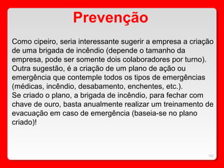 152
Como cipeiro, seria interessante sugerir a empresa a criação
de uma brigada de incêndio (depende o tamanho da
empresa, pode ser somente dois colaboradores por turno).
Outra sugestão, é a criação de um plano de ação ou
emergência que contemple todos os tipos de emergências
(médicas, incêndio, desabamento, enchentes, etc.).
Se criado o plano, a brigada de incêndio, para fechar com
chave de ouro, basta anualmente realizar um treinamento de
evacuação em caso de emergência (baseia-se no plano
criado)!
Prevenção
 
