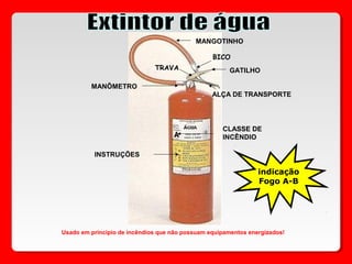 MANGOTINHO
BICO
GATILHO
ALÇA DE TRANSPORTE
MANÔMETRO
CLASSE DE
INCÊNDIO
TRAVA
INSTRUÇÕES
Usado em principio de incêndios que não possuam equipamentos energizados!
indicação
Fogo A-B
 
