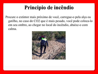 Procure o extintor mais próximo de você, carregue-o pela alça ou
gatilho, no caso do CO2 que é mais pesado, você pode coloca-lo
em seu ombro, ao chegar no local do incêndio, abaixe-o com
calma.
Principio de incêndioPrincipio de incêndio
 