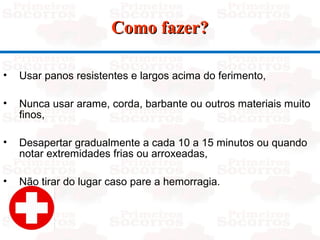 Como fazer?Como fazer?
• Usar panos resistentes e largos acima do ferimento,
• Nunca usar arame, corda, barbante ou outros materiais muito
finos,
• Desapertar gradualmente a cada 10 a 15 minutos ou quando
notar extremidades frias ou arroxeadas,
• Não tirar do lugar caso pare a hemorragia.
 