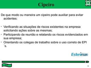 De que modo ou maneira um cipeiro pode auxiliar para evitar
acidentes:
• Verificando as situações de riscos existentes na empresa
solicitando ações sobre as mesmas;
• Participando da reunião e relatando os riscos evidenciados em
sua empresa;
• Orientando os colegas de trabalho sobre o uso correto de EPI
´s.
ST 30
 