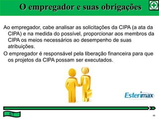 Ao empregador, cabe analisar as solicitações da CIPA (a ata da
CIPA) e na medida do possível, proporcionar aos membros da
CIPA os meios necessários ao desempenho de suas
atribuições.
O empregador é responsável pela liberação financeira para que
os projetos da CIPA possam ser executados.
O empregador e suas obrigaçõesO empregador e suas obrigações
ST 48
 
