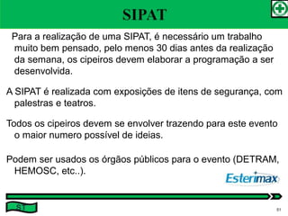 Para a realização de uma SIPAT, é necessário um trabalho
muito bem pensado, pelo menos 30 dias antes da realização
da semana, os cipeiros devem elaborar a programação a ser
desenvolvida.
A SIPAT é realizada com exposições de itens de segurança, com
palestras e teatros.
Todos os cipeiros devem se envolver trazendo para este evento
o maior numero possível de ideias.
Podem ser usados os órgãos públicos para o evento (DETRAM,
HEMOSC, etc..).
ST 51
 