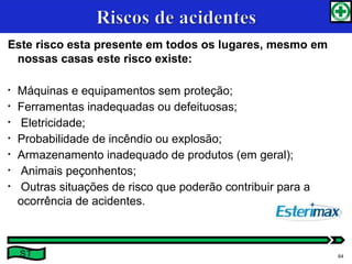 Este risco esta presente em todos os lugares, mesmo em
nossas casas este risco existe:
• Máquinas e equipamentos sem proteção;
• Ferramentas inadequadas ou defeituosas;
• Eletricidade;
• Probabilidade de incêndio ou explosão;
• Armazenamento inadequado de produtos (em geral);
• Animais peçonhentos;
• Outras situações de risco que poderão contribuir para a
ocorrência de acidentes.
ST 64
 