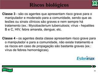 Classe 3 - são os agentes que apresentam risco grave para o
manipulador e moderado para a comunidade, sendo que as
lesões ou sinais clínicos são graves e nem sempre há
tratamento (ex.: Mycobacterium tuberculosis; vírus - hepatites
B e C, HIV, febre amarela, dengue; etc.
Classe 4 - os agentes desta classe apresentam risco grave para
o manipulador e para a comunidade, não existe tratamento e
os riscos em caso de propagação são bastante graves (ex.:
vírus de febres hemorrágicas).
ST 69
 