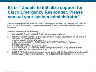 Error "Unable to initialize support for
         Cisco Emergency Responder. Please
         consult your system administrator"
        This error is received because the CDP driver was not installed successfully and CIPC is
        trying to use it. This usually happens because CIPC was not installed with administrator
        privileges.

        The workarounds are the following:
        1.   Uninstall CIPC and install CIPC with administrator privileges.
        2.   In CIPC versions prior to 7.0.4 you can create a registry key that will tell CIPC not to
             use the CDP driver upon launch.
             a. Open registry editor - Run regedit
             b. Get to the key HKEY_LOCAL_MACHINESOFTWARECisco Systems,
             Inc.Communicator
             c. Add EnableCDP as a DWORD value.
             d. Set its value to 0 (To enable it later change the value to 1. By default, the key
             doesn't exist and the default value is 1).
        3.   In CIPC 7.0.3.3 there are some commands for the MSI file that will allow you to create
             the registry key above during install. This is documented under bug CSCtc37052.




© 2006 Cisco Systems, Inc. All rights reserved.                                                         10
 