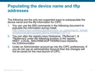 Populating the device name and tftp
         addresses

         The following are the only two supported ways to autopopulate the
         device name and the tftp information for CIPC.
         1. You can use the MSI commands in the following document to
             populate the information during install.
             http://www.cisco.com/en/US/docs/voice_ip_comm/cipc/2_0/engli
             sh/administration/guide/CADins.html#wp1137111
         2. You can alter the registry keys Hostname, TftpServer1, &
             TftpServer2 under the following location in the registry.
             HKEY_LOCAL_MACHINESOFTWARECisco Systems,
             Inc.Communicator
         3. Under an Administrator account go into the CIPC preferences. If
             you do not use an administrator account then the changes will
             not be saved for the next launch of CIPC.




© 2006 Cisco Systems, Inc. All rights reserved.                               12
 