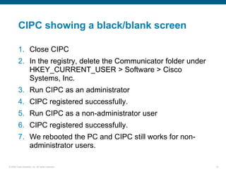 CIPC showing a black/blank screen

         1. Close CIPC
         2. In the registry, delete the Communicator folder under
            HKEY_CURRENT_USER > Software > Cisco
            Systems, Inc.
         3. Run CIPC as an administrator
         4. CIPC registered successfully.
         5. Run CIPC as a non-administrator user
         6. CIPC registered successfully.
         7. We rebooted the PC and CIPC still works for non-
            administrator users.

© 2006 Cisco Systems, Inc. All rights reserved.                     14
 