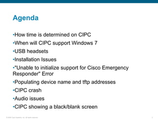 Agenda

         •How time is determined on CIPC
         •When will CIPC support Windows 7
         •USB headsets
         •Installation Issues
         •"Unable to initialize support for Cisco Emergency
         Responder" Error
         •Populating device name and tftp addresses
         •CIPC crash
         •Audio issues
         •CIPC showing a black/blank screen
© 2006 Cisco Systems, Inc. All rights reserved.               3
 