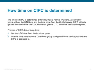 How time on CIPC is determined

         The time on CIPC is determined differently than a normal IP phone. A normal IP
         phone will get the UTC time and the time zone from the CUCM server. CIPC will only
         get the time zone from the CUCM and will get the UTC time from the local computer.

         Process of CIPC determining time:
         1. Get the UTC time from the local computer
         2. Use the time zone from the Date/Time group configured in the device pool that the
            CIPC is assigned to.




© 2006 Cisco Systems, Inc. All rights reserved.                                                 4
 