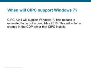 When will CIPC support Windows 7?

         CIPC 7.0.4 will support Windows 7. This release is
         estimated to be out around May 2010. This will entail a
         change in the CDP driver that CIPC installs.




© 2006 Cisco Systems, Inc. All rights reserved.                    7
 