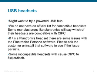 USB headsets

         •Might want to try a powered USB hub.
         •We do not have an official list for compatible headsets.
         Some manufacturers like plantronics will say which of
         their headsets are compatible with CIPC.
         •If it s a Plantronics headset there are some issues with
         the Plantronics Persona software. Please ask the
         customer uninstall that software to see if the issue
         persists.
         •Some incompatible headsets with cause CIPC to
         flicker/flash.


© 2006 Cisco Systems, Inc. All rights reserved.                      8
 