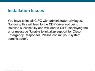 Installation Issues

         You have to install CIPC with administrator privileges.
         Not doing this will lead to the CDP driver not being
         installed successfully and will lead to CIPC displaying the
         error message "Unable to initialize support for Cisco
         Emergency Responder. Please consult your system
         administrator".




© 2006 Cisco Systems, Inc. All rights reserved.                        9
 