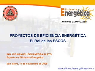 AHORROS GARANTIZADOS




  PROYECTOS DE EFICIENCIA ENERGÉTICA
          El Rol de las ESCOS


ING. CIP MANUEL BOCANEGRA ALAYO
Experto en Eficiencia Energética

San Isidro, 11 de noviembre de 2008
                                      www.eficienciaenergeticasac.com
 