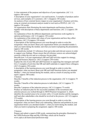 A clear statement of the purpose and objectives of your organisation. (AC 1.1)
(approx 100 words)
A description of your organisation’s size and locations, 3 examples of products and/or
services, and examples of 2 customers. (AC 1.2)(approx 150 words)
An analysis of how external factors impact on your organisation’s business activities,
using an external environment analysis model or tool such as PESTLE. (AC 1.3)
(approx 150 words)
An organisation chart illustrating the main departments and business functions,
together with descriptions of these departments and functions. (AC 2.1) (approx 150
words)
An explanation of how the different departments and functions work together to
optimise performance. (AC 2.2) (approx 150 words)
An explanation of the culture and values of your organisation and how they affect
operations. (AC 2.3) (approx 150 words)
A description of the learning process you went through in order to write this
assignment: what you knew about your organisation before you attended module 1;
what you learnt during the module; and what you learnt in preparing the presentation.
(approx 100 words)
You should also include 3-5 references from up-to-date and relevant sources in order
to support your findings. Please ensure that all reference sources are acknowledged
correctly within the text and on a reference list provided.
Describe how 3 of your organisation's HR and L&D activities support its strategy,
goals and business objectives. (AC3.1) (approx 250 words)
Explain the role of your HR and L&D functions in supporting line managers and staff.
Give 3 examples of activities that HR and L&D undertake to support these colleagues.
(AC3.2) (approx 250 words)
A description of the learning process you went through in order to write this
assignment; what you knew about your HR and L&D functions before you attended
Module 1, what you learned during the module, and as a result of carrying out this
report. (approx 100 words)
3 Sources
Describe 3 benefits of the induction process to the organisation. (AC 4.1) (approx 75
words)
Describe 3 benefits of the induction process to individuals. (AC 4.1 (approx 75
words)
Describe 3 purposes of the induction process. (AC 4.1) (approx 75 words)
Produce an induction plan for the successful candidate of the recruitment and
selection process you worked through in 3RTO Practical Assignment A, which
identifies the essential areas to be covered, with a 12-week timeline and the managers,
staff and other stakeholders who should be involved in the process. (AC 4.2) (approx
375 words)
A description of the learning process you went through in order to write this
assignment: what you knew about your onboarding, induction and probation in your
organisation before you attended module 1; what you learnt during the module; and
what you learnt in preparing the assignment. (approx 100 words)
3 Sources
Prepare and submit a report of 800 words, summarising the principles illustrated in
the CIPD Profession Map and My CPD Map, which can be found at
www.cipd.co.uk/learn/career/profession-map:
 