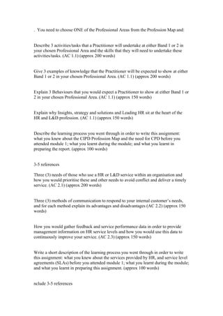 . You need to choose ONE of the Professional Areas from the Profession Map and:
Describe 3 activities/tasks that a Practitioner will undertake at either Band 1 or 2 in
your chosen Professional Area and the skills that they will need to undertake these
activities/tasks. (AC 1.1) (approx 200 words)
Give 3 examples of knowledge that the Practitioner will be expected to show at either
Band 1 or 2 in your chosen Professional Area. (AC 1.1) (approx 200 words)
Explain 3 Behaviours that you would expect a Practitioner to show at either Band 1 or
2 in your chosen Professional Area. (AC 1.1) (approx 150 words)
Explain why Insights, strategy and solutions and Leading HR sit at the heart of the
HR and L&D profession. (AC 1.1) (approx 150 words)
Describe the learning process you went through in order to write this assignment:
what you knew about the CIPD Profession Map and the need for CPD before you
attended module 1; what you learnt during the module; and what you learnt in
preparing the report. (approx 100 words)
3-5 references
Three (3) needs of those who use a HR or L&D service within an organisation and
how you would prioritise these and other needs to avoid conflict and deliver a timely
service. (AC 2.1) (approx 200 words)
Three (3) methods of communication to respond to your internal customer’s needs,
and for each method explain its advantages and disadvantages (AC 2.2) (approx 150
words)
How you would gather feedback and service performance data in order to provide
management information on HR service levels and how you would use this data to
continuously improve your service. (AC 2.3) (approx 150 words)
Write a short description of the learning process you went through in order to write
this assignment: what you knew about the services provided by HR, and service level
agreements (SLAs) before you attended module 1; what you learnt during the module;
and what you learnt in preparing this assignment. (approx 100 words)
nclude 3-5 references
 