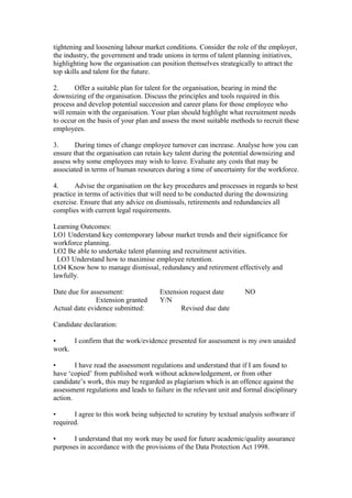 tightening and loosening labour market conditions. Consider the role of the employer,
the industry, the government and trade unions in terms of talent planning initiatives,
highlighting how the organisation can position themselves strategically to attract the
top skills and talent for the future.
2. Offer a suitable plan for talent for the organisation, bearing in mind the
downsizing of the organisation. Discuss the principles and tools required in this
process and develop potential succession and career plans for those employee who
will remain with the organisation. Your plan should highlight what recruitment needs
to occur on the basis of your plan and assess the most suitable methods to recruit these
employees.
3. During times of change employee turnover can increase. Analyse how you can
ensure that the organisation can retain key talent during the potential downsizing and
assess why some employees may wish to leave. Evaluate any costs that may be
associated in terms of human resources during a time of uncertainty for the workforce.
4. Advise the organisation on the key procedures and processes in regards to best
practice in terms of activities that will need to be conducted during the downsizing
exercise. Ensure that any advice on dismissals, retirements and redundancies all
complies with current legal requirements.
Learning Outcomes:
LO1 Understand key contemporary labour market trends and their significance for
workforce planning.
LO2 Be able to undertake talent planning and recruitment activities.
LO3 Understand how to maximise employee retention.
LO4 Know how to manage dismissal, redundancy and retirement effectively and
lawfully.
Date due for assessment: Extension request date NO
Extension granted Y/N
Actual date evidence submitted: Revised due date
Candidate declaration:
• I confirm that the work/evidence presented for assessment is my own unaided
work.
• I have read the assessment regulations and understand that if I am found to
have ‘copied’ from published work without acknowledgement, or from other
candidate’s work, this may be regarded as plagiarism which is an offence against the
assessment regulations and leads to failure in the relevant unit and formal disciplinary
action.
• I agree to this work being subjected to scrutiny by textual analysis software if
required.
• I understand that my work may be used for future academic/quality assurance
purposes in accordance with the provisions of the Data Protection Act 1998.
 