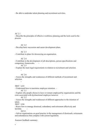 - Be able to undertake talent planning and recruitment activities.
AC 2.1
- Describe the principles of effective workforce planning and the tools used in the
process.
AC 2.2
- Develop basic succession and career development plans.
AC 2.3
- Contribute to plans for downsizing an organisation.
AC 2.4
- Contribute to the development of job descriptions, person specifications and
competency frameworks. -
AC 2.5
- Explain the main legal requirements in relation to recruitment and selection.
-
AC 2.6
- Assess the strengths and weaknesses of different methods of recruitment and
selection.
-
5RST LO3
- Understand how to maximise employee retention. -
AC 3.1
- Explain why people choose to leave or remain employed by organisations and the
costs associated with dysfunctional employee turnover. -
AC 3.2
- Assess the strengths and weaknesses of different approaches to the retention of
talent.
5RST LO4
- Know how to manage dismissal, redundancy and retirement effectively and
lawfully. -
AC4.1
- Advise organisations on good practice in the management of dismissals, retirements
and redundancies that complies with current legislation.
Assessor feedback summary:
•
 