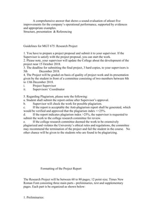 A comprehensive answer that shows a sound evaluation of atleast five
improvements for the company’s operational performance, supported by evidences
and appropriate examples.
Structure, presentation & Referencing
Guidelines for MGT 675: Research Project
1. You have to prepare a project proposal and submit it to your supervisor. If the
Supervisor is satisfy with the project proposal, you can start the work.
2. Please note, your supervisor will update the College about the development of the
project near 15 October 2018.
3. The deadline for submitting the final project, 3 hard copies, to your supervisors is
5th December 2018.
4. The Project will be graded on basis of quality of project work and its presentation
given by the student in front of a committee consisting of two members between 8th
to 13th December 2018.
i. Project Supervisor
ii. Supervisors’ Coordinator
5. Regarding Plagiarism, please note the following:
a. Student shall submit the report online after Supervisor’s approval.
b. Supervisor will check the work for possible plagiarism.
c. If the report is acceptable the Anti-plagiarism report shall be generated, which
would be verified and approved that the plagiarism index <=25%.
d. If the report indicates plagiarism index >25%, the supervisor is requested to
submit the work to the college research committee for review.
e. If the college research committee deemed the work to be extensively
plagiarized and violates the University’s ethical rules and regulations, the committee
may recommend the termination of the project and fail the student in the course. No
other chance will be given to the students who are found to be plagiarizing.
Formatting of the Project Report
The Research Project will be between 60 to 80 pages; 12 point size; Times New
Roman Font consisting three main parts - preliminaries, text and supplementary
pages. Each part is be organized as shown below:
1. Preliminaries:
 
