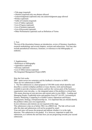 • Title page (required)
• Abstract (required) only one abstract allowed
• Acknowledgments (optional) only one acknowledgments page allowed
• Preface (optional)
• Table of Contents (required)
• List of Tables (optional)
• List of Figures (optional)
• List of Symbols (optional)
• List of Keywords (optional)
• Other Preliminaries (optional) such as Definition of Terms
2. Text
The text of the dissertation features an introduction, review of literature, hypothesis,
research methodology and several chapters, sections and subsections. Text may also
include parenthetical references, footnotes, or references to the bibliography or
endnotes.
3. Supplementary
• References or bibliography
• Appendices (optional)
• Glossary (optional)
• List of Abbreviations (optional)
The Integrated Management Project (IMP)
How the Unit works
IMP - spans across two semesters and the feedback is formative in IMP1.
There are two submissions in IMP1 :
1. The first submission is a short proposal of 350-500 words which identifies and
describes a current workplace problem or issue; theories, tools and techniques
available to provide a business solution; and how the various parts of the business /
organisation come into play, i.e. the integrated nature of the problem is critical here.
This means drawing on your previous and current units in your MBA – Leading and
Managing People, Leadership styles and qualities from LP 1 & LP2, Accounting &
Finance, Marketing, Competing in a Global Context, Operations and Project
Management, Strategy, Entrepreneurship etc. It is important that you should identify
the problem within your own organisation.
In-text references and citations are not required at this stage.
This submission is due on or before TBA via a BREO ink. The link will not work
after this date and submissions will not be accepted by email.
Your unit tutor will assess the proposal and indicate whether it is in the right
direction. This submission is not graded. It is, however, important to make this
submission, as it informs the unit tutor how you are progressing towards your second
submission.
 