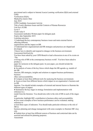 provisional and is subject to Internal Acacia Learning verification (IQA) and external
CIPD
Verification (EQA).
Marked by (tutor): Date
July 2018
CIPD Candidate Assessment Activity
Title of unit/s Business Issues and the Contexts of Human Resources
Unit No/s 5CHR
Level 5
Credit value 6
Assessment method(s) Written paper for delegate pack
Expiry date September 2019
Learning outcomes:
1 Understand the key contemporary business issues and main external factors
affecting different
organisations and the impact on HR.
2 Understand how organisational and HR strategies and practices are shaped and
developed.
3 Know how to identify and respond to changes in the business environment.
Assessment brief/activity
You have been asked by your CIPD Branch to lead a discussion at one of its events on
‘The
evolving role of HR in the contemporary business world’. You have been asked to
produce a
paper for inclusion in the delegate pack. In your paper, you should include the
following:
● An analysis of some of the key forces which shape the HR agenda e.g. models of
the HR
function, HR strategies, insights and solutions to support business performance,
business
ethics and accountability.
● Compare at least three different tools for analysing the business environment.
● Assess at least four different factors which impact on an organisation’s business and
its HR
function. You should include examples of external and internal factors to illustrate the
different types of impact.
● Summarise the key stages in strategy formulation and implementation with
reference to a
model from the literature. You should also refer to the role of HR in each of the stages
and
in particular, highlight HR’s contribution to business ethics and accountability.
● Give some examples of how business performance can be evaluated, making
reference to
at least three types of indicators. You should make particular reference to the role of
HR in
business planning and change management with some examples to illustrate HR’s key
role.
● Explain how at least four different sources of business and contextual data can be
assessed and utilised for planning purposes.
Assessment
 