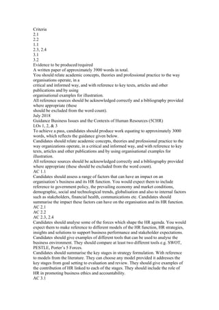 Criteria
2.1
2.2
1.1
2.3, 2.4
3.1
3.2
Evidence to be produced/required
A written paper of approximately 3900 words in total.
You should relate academic concepts, theories and professional practice to the way
organisations operate, in a
critical and informed way, and with reference to key texts, articles and other
publications and by using
organisational examples for illustration.
All reference sources should be acknowledged correctly and a bibliography provided
where appropriate (these
should be excluded from the word count).
July 2018
Guidance Business Issues and the Contexts of Human Resources (5CHR)
LOs 1, 2, & 3
To achieve a pass, candidates should produce work equating to approximately 3000
words, which reflects the guidance given below.
Candidates should relate academic concepts, theories and professional practice to the
way organizations operate, in a critical and informed way, and with reference to key
texts, articles and other publications and by using organisational examples for
illustration.
All reference sources should be acknowledged correctly and a bibliography provided
where appropriate (these should be excluded from the word count).
AC 1.1
Candidates should assess a range of factors that can have an impact on an
organisation’s business and its HR function. You would expect them to include
reference to government policy, the prevailing economy and market conditions,
demographic, social and technological trends, globalisation and also to internal factors
such as stakeholders, financial health, communications etc. Candidates should
summarise the impact these factors can have on the organisation and its HR function.
AC 2.1
AC 2.2
AC 2.3, 2.4
Candidates should analyse some of the forces which shape the HR agenda. You would
expect them to make reference to different models of the HR function, HR strategies,
insights and solutions to support business performance and stakeholder expectations.
Candidates should give examples of different tools that can be used to analyse the
business environment. They should compare at least two different tools e.g. SWOT,
PESTLE, Porter’s 5 Forces.
Candidates should summarise the key stages in strategy formulation. With reference
to models from the literature. They can choose any model provided it addresses the
key stages from goal setting to evaluation and review. They should give examples of
the contribution of HR linked to each of the stages. They should include the role of
HR in promoting business ethics and accountability.
AC 3.1
 