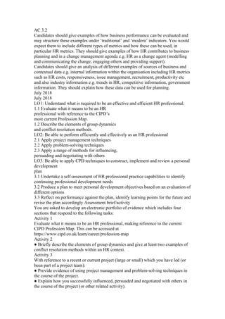 AC 3.2
Candidates should give examples of how business performance can be evaluated and
may structure these examples under ‘traditional’ and ‘modern’ indicators. You would
expect them to include different types of metrics and how these can be used, in
particular HR metrics. They should give examples of how HR contributes to business
planning and in a change management agenda e.g. HR as a change agent (modelling
and communicating the change, engaging others and providing support).
Candidates should give an analysis of different examples of sources of business and
contextual data e.g. internal information within the organisation including HR metrics
such as HR costs, responsiveness, issue management, recruitment, productivity etc
and also industry information e.g. trends in HR, competitive information, government
information. They should explain how these data can be used for planning.
July 2018
July 2018
LO1: Understand what is required to be an effective and efficient HR professional.
1.1 Evaluate what it means to be an HR
professional with reference to the CIPD’s
most current Profession Map.
1.2 Describe the elements of group dynamics
and conflict resolution methods.
LO2: Be able to perform efficiently and effectively as an HR professional
2.1 Apply project management techniques
2.2 Apply problem-solving techniques
2.3 Apply a range of methods for influencing,
persuading and negotiating with others
LO3: Be able to apply CPD techniques to construct, implement and review a personal
development
plan
3.1 Undertake a self-assessment of HR professional practice capabilities to identify
continuing professional development needs
3.2 Produce a plan to meet personal development objectives based on an evaluation of
different options
3.3 Reflect on performance against the plan, identify learning points for the future and
revise the plan accordingly Assessment brief/activity
You are asked to develop an electronic portfolio of evidence which includes four
sections that respond to the following tasks:
Activity 1
Evaluate what it means to be an HR professional, making reference to the current
CIPD Profession Map. This can be accessed at
https://www.cipd.co.uk/learn/career/profession-map
Activity 2
● Briefly describe the elements of group dynamics and give at least two examples of
conflict resolution methods within an HR context.
Activity 3
With reference to a recent or current project (large or small) which you have led (or
been part of a project team):
● Provide evidence of using project management and problem-solving techniques in
the course of the project.
● Explain how you successfully influenced, persuaded and negotiated with others in
the course of the project (or other related activity).
 