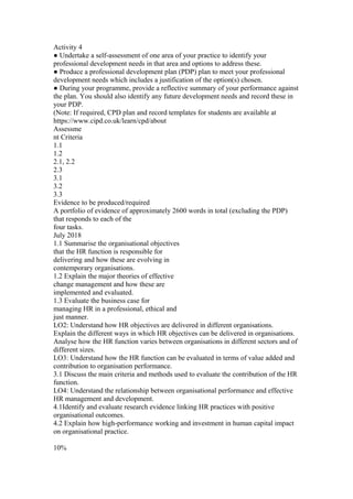 Activity 4
● Undertake a self-assessment of one area of your practice to identify your
professional development needs in that area and options to address these.
● Produce a professional development plan (PDP) plan to meet your professional
development needs which includes a justification of the option(s) chosen.
● During your programme, provide a reflective summary of your performance against
the plan. You should also identify any future development needs and record these in
your PDP.
(Note: If required, CPD plan and record templates for students are available at
https://www.cipd.co.uk/learn/cpd/about
Assessme
nt Criteria
1.1
1.2
2.1, 2.2
2.3
3.1
3.2
3.3
Evidence to be produced/required
A portfolio of evidence of approximately 2600 words in total (excluding the PDP)
that responds to each of the
four tasks.
July 2018
1.1 Summarise the organisational objectives
that the HR function is responsible for
delivering and how these are evolving in
contemporary organisations.
1.2 Explain the major theories of effective
change management and how these are
implemented and evaluated.
1.3 Evaluate the business case for
managing HR in a professional, ethical and
just manner.
LO2: Understand how HR objectives are delivered in different organisations.
Explain the different ways in which HR objectives can be delivered in organisations.
Analyse how the HR function varies between organisations in different sectors and of
different sizes.
LO3: Understand how the HR function can be evaluated in terms of value added and
contribution to organisation performance.
3.1 Discuss the main criteria and methods used to evaluate the contribution of the HR
function.
LO4: Understand the relationship between organisational performance and effective
HR management and development.
4.1Identify and evaluate research evidence linking HR practices with positive
organisational outcomes.
4.2 Explain how high-performance working and investment in human capital impact
on organisational practice.
10%
 