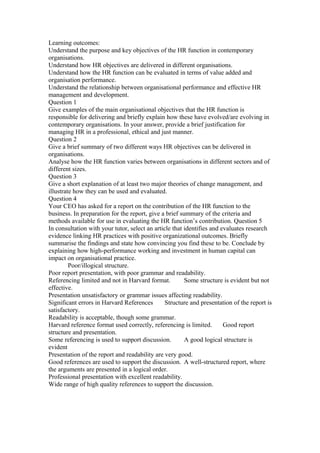 Learning outcomes:
Understand the purpose and key objectives of the HR function in contemporary
organisations.
Understand how HR objectives are delivered in different organisations.
Understand how the HR function can be evaluated in terms of value added and
organisation performance.
Understand the relationship between organisational performance and effective HR
management and development.
Question 1
Give examples of the main organisational objectives that the HR function is
responsible for delivering and briefly explain how these have evolved/are evolving in
contemporary organisations. In your answer, provide a brief justification for
managing HR in a professional, ethical and just manner.
Question 2
Give a brief summary of two different ways HR objectives can be delivered in
organisations.
Analyse how the HR function varies between organisations in different sectors and of
different sizes.
Question 3
Give a short explanation of at least two major theories of change management, and
illustrate how they can be used and evaluated.
Question 4
Your CEO has asked for a report on the contribution of the HR function to the
business. In preparation for the report, give a brief summary of the criteria and
methods available for use in evaluating the HR function’s contribution. Question 5
In consultation with your tutor, select an article that identifies and evaluates research
evidence linking HR practices with positive organizational outcomes. Briefly
summarise the findings and state how convincing you find these to be. Conclude by
explaining how high-performance working and investment in human capital can
impact on organisational practice.
Poor/illogical structure.
Poor report presentation, with poor grammar and readability.
Referencing limited and not in Harvard format. Some structure is evident but not
effective.
Presentation unsatisfactory or grammar issues affecting readability.
Significant errors in Harvard References Structure and presentation of the report is
satisfactory.
Readability is acceptable, though some grammar.
Harvard reference format used correctly, referencing is limited. Good report
structure and presentation.
Some referencing is used to support discussion. A good logical structure is
evident
Presentation of the report and readability are very good.
Good references are used to support the discussion. A well-structured report, where
the arguments are presented in a logical order.
Professional presentation with excellent readability.
Wide range of high quality references to support the discussion.
 