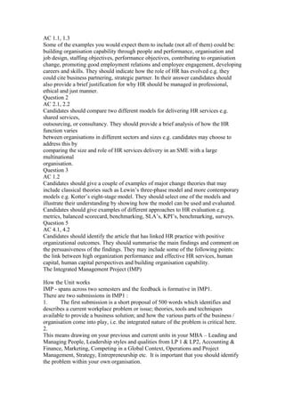 AC 1.1, 1.3
Some of the examples you would expect them to include (not all of them) could be:
building organisation capability through people and performance, organisation and
job design, staffing objectives, performance objectives, contributing to organisation
change, promoting good employment relations and employee engagement, developing
careers and skills. They should indicate how the role of HR has evolved e.g. they
could cite business partnering, strategic partner. In their answer candidates should
also provide a brief justification for why HR should be managed in professional,
ethical and just manner.
Question 2
AC 2.1, 2.2
Candidates should compare two different models for delivering HR services e.g.
shared services,
outsourcing, or consultancy. They should provide a brief analysis of how the HR
function varies
between organisations in different sectors and sizes e.g. candidates may choose to
address this by
comparing the size and role of HR services delivery in an SME with a large
multinational
organisation.
Question 3
AC 1.2
Candidates should give a couple of examples of major change theories that may
include classical theories such as Lewin’s three-phase model and more contemporary
models e.g. Kotter’s eight-stage model. They should select one of the models and
illustrate their understanding by showing how the model can be used and evaluated.
Candidates should give examples of different approaches to HR evaluation e.g.
metrics, balanced scorecard, benchmarking, SLA’s, KPI’s, benchmarking, surveys.
Question 5
AC 4.1, 4.2
Candidates should identify the article that has linked HR practice with positive
organizational outcomes. They should summarise the main findings and comment on
the persuasiveness of the findings. They may include some of the following points:
the link between high organization performance and effective HR services, human
capital, human capital perspectives and building organisation capability.
The Integrated Management Project (IMP)
How the Unit works
IMP - spans across two semesters and the feedback is formative in IMP1.
There are two submissions in IMP1 :
1. The first submission is a short proposal of 500 words which identifies and
describes a current workplace problem or issue; theories, tools and techniques
available to provide a business solution; and how the various parts of the business /
organisation come into play, i.e. the integrated nature of the problem is critical here.
2.
This means drawing on your previous and current units in your MBA – Leading and
Managing People, Leadership styles and qualities from LP 1 & LP2, Accounting &
Finance, Marketing, Competing in a Global Context, Operations and Project
Management, Strategy, Entrepreneurship etc. It is important that you should identify
the problem within your own organisation.
 