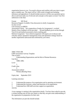 organisation known to you. You need to discuss and confirm with your tutor to agree
upon a suitable case. The report will be 1,500 words in length (not including
references and appendices). It should include answers to all the case questions (given
above) and must make use of relevant unit concepts on the aspect covered. Your first
submission is the final.
Format MS Word
Resources/Support Available Class discussion to clarify Assignment;
In-class review
Unit resources on BREO;
Assessment Criteria See composition of marks for Assignment-1, overleaf.
Details of how feedback will be provided 2Q and feedback given on-line through
Turn-It-In and marked assessment criteria marking grid.
Referral Assignment Your referral assignment will require you to discuss and
critically analyse operations management issues and operations strategy based on
another organisation (discussed and confirmed by your tutor).
3HRC F302A HR
CIPD Assessment Activity Template
Title of unit/s
Understanding Organisations and the Role of Human Resources
Unit No/s
3HRC (HR)
Level
3
Credit value
4
Assessment method
Written (Briefing Note)
Expiry date September 2019
Learning outcomes:
1. Understand the purpose of an organisation and its operating environment.
2. Understand the structure, culture and functions of an organisation.
3. Understand how HR/L&D activities support an organisation.
Activity
A new manager is starting in the organisation shortly. You have been asked to provide
a written briefing note for this new-starter so that they can gain some understanding of
the organisation in preparation for their start.
The information you provide should include:
 