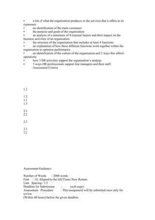 • a list of what the organisation produces or the services that it offers to its
customers
• an identification of the main customers
• the purpose and goals of the organisation
• an analysis of a minimum of 4 external factors and their impact on the
business activities of an organisation
• the structure of the organisation that includes at least 4 functions
• an explanation of how these different functions work together within the
organisation to optimise performance
• an identification of the culture of the organisation and 2 ways this affects
operations
• how 3 HR activities support the organisation’s strategy
• 3 ways HR professionals support line managers and their staff.
Assessment Criteria
1.2
1.2
1.1
1.3
2.1
2.2
2.3
3.1
3.2
Assessment Guidance:
Number of Words : 2000 words
Font : 14, Aligned to the left/Times New Roman
Line Spacing : 1.5
Deadline for Submission : (soft copy)
Assessment Procedure : This assignment will be submitted once only for
review
(Within 48 hours) before the given deadline
 