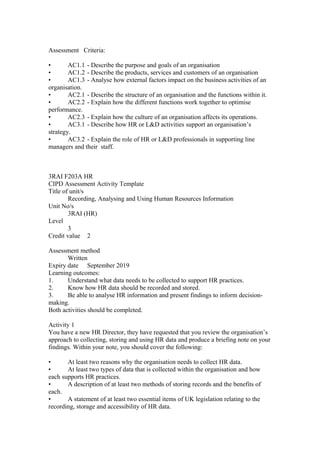 Assessment Criteria:
• AC1.1 - Describe the purpose and goals of an organisation
• AC1.2 - Describe the products, services and customers of an organisation
• AC1.3 - Analyse how external factors impact on the business activities of an
organisation.
• AC2.1 - Describe the structure of an organisation and the functions within it.
• AC2.2 - Explain how the different functions work together to optimise
performance.
• AC2.3 - Explain how the culture of an organisation affects its operations.
• AC3.1 - Describe how HR or L&D activities support an organisation’s
strategy.
• AC3.2 - Explain the role of HR or L&D professionals in supporting line
managers and their staff.
3RAI F203A HR
CIPD Assessment Activity Template
Title of unit/s
Recording, Analysing and Using Human Resources Information
Unit No/s
3RAI (HR)
Level
3
Credit value 2
Assessment method
Written
Expiry date September 2019
Learning outcomes:
1. Understand what data needs to be collected to support HR practices.
2. Know how HR data should be recorded and stored.
3. Be able to analyse HR information and present findings to inform decision-
making.
Both activities should be completed.
Activity 1
You have a new HR Director, they have requested that you review the organisation’s
approach to collecting, storing and using HR data and produce a briefing note on your
findings. Within your note, you should cover the following:
• At least two reasons why the organisation needs to collect HR data.
• At least two types of data that is collected within the organisation and how
each supports HR practices.
• A description of at least two methods of storing records and the benefits of
each.
• A statement of at least two essential items of UK legislation relating to the
recording, storage and accessibility of HR data.
 