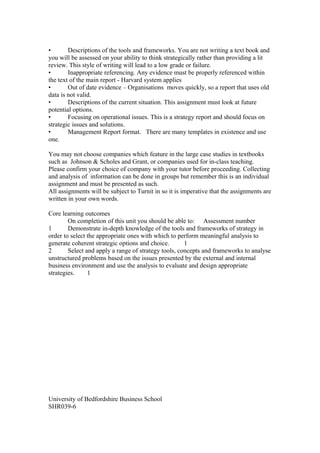 • Descriptions of the tools and frameworks. You are not writing a text book and
you will be assessed on your ability to think strategically rather than providing a lit
review. This style of writing will lead to a low grade or failure.
• Inappropriate referencing. Any evidence must be properly referenced within
the text of the main report - Harvard system applies
• Out of date evidence – Organisations moves quickly, so a report that uses old
data is not valid.
• Descriptions of the current situation. This assignment must look at future
potential options.
• Focusing on operational issues. This is a strategy report and should focus on
strategic issues and solutions.
• Management Report format. There are many templates in existence and use
one.
You may not choose companies which feature in the large case studies in textbooks
such as Johnson & Scholes and Grant, or companies used for in-class teaching.
Please confirm your choice of company with your tutor before proceeding. Collecting
and analysis of information can be done in groups but remember this is an individual
assignment and must be presented as such.
All assignments will be subject to Turnit in so it is imperative that the assignments are
written in your own words.
Core learning outcomes
On completion of this unit you should be able to: Assessment number
1 Demonstrate in-depth knowledge of the tools and frameworks of strategy in
order to select the appropriate ones with which to perform meaningful analysis to
generate coherent strategic options and choice. 1
2 Select and apply a range of strategy tools, concepts and frameworks to analyse
unstructured problems based on the issues presented by the external and internal
business environment and use the analysis to evaluate and design appropriate
strategies. 1
University of Bedfordshire Business School
SHR039-6
 