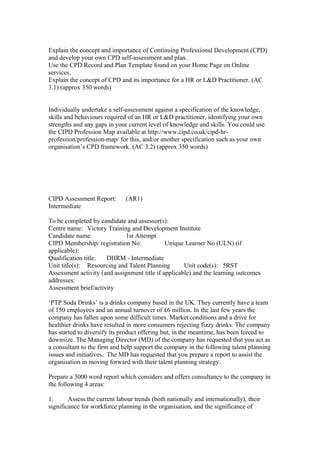 Explain the concept and importance of Continuing Professional Development (CPD)
and develop your own CPD self-assessment and plan.
Use the CPD Record and Plan Template found on your Home Page on Online
services.
Explain the concept of CPD and its importance for a HR or L&D Practitioner. (AC
3.1) (approx 350 words)
Individually undertake a self-assessment against a specification of the knowledge,
skills and behaviours required of an HR or L&D practitioner, identifying your own
strengths and any gaps in your current level of knowledge and skills. You could use
the CIPD Profession Map available at http://www.cipd.co.uk/cipd-hr-
profession/profession-map/ for this, and/or another specification such as your own
organisation’s CPD framework. (AC 3.2) (approx 350 words)
CIPD Assessment Report: (AR1)
Intermediate
To be completed by candidate and assessor(s):
Centre name: Victory Training and Development Institute
Candidate name: 1st Attempt
CIPD Membership/ registration No: Unique Learner No (ULN) (if
applicable):
Qualification title: DHRM - Intermediate
Unit title(s): Resourcing and Talent Planning Unit code(s): 5RST
Assessment activity (and assignment title if applicable) and the learning outcomes
addresses:
Assessment brief/activity
‘PTP Soda Drinks’ is a drinks company based in the UK. They currently have a team
of 150 employees and an annual turnover of £6 million. In the last few years the
company has fallen upon some difficult times. Market conditions and a drive for
healthier drinks have resulted in more consumers rejecting fizzy drinks. The company
has started to diversify its product offering but, in the meantime, has been forced to
downsize. The Managing Director (MD) of the company has requested that you act as
a consultant to the firm and help support the company in the following talent planning
issues and initiatives. The MD has requested that you prepare a report to assist the
organisation in moving forward with their talent planning strategy.
Prepare a 3000 word report which considers and offers consultancy to the company in
the following 4 areas:
1. Assess the current labour trends (both nationally and internationally), their
significance for workforce planning in the organisation, and the significance of
 